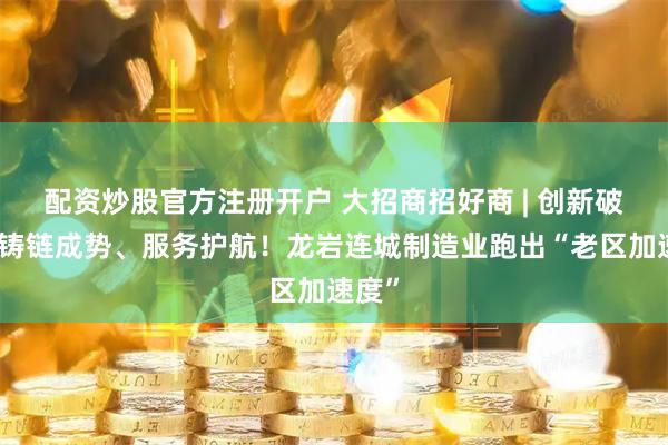 配资炒股官方注册开户 大招商招好商 | 创新破局、铸链成势、服务护航！龙岩连城制造业跑出“老区加速度”