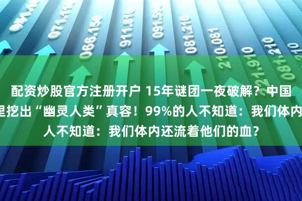 配资炒股官方注册开户 15年谜团一夜破解?中国科学家竟从牙垢里挖出“幽灵人类”真容!99%的人不知道:我们体内还流着他们的血?
