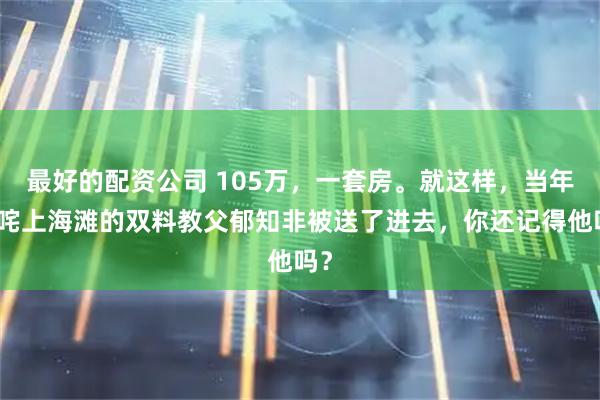 最好的配资公司 105万,一套房。就这样,当年叱咤上海滩的双料教父郁知非被送了进去,你还记得他吗?