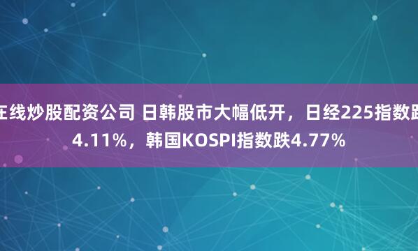 在线炒股配资公司 日韩股市大幅低开，日经225指数跌4.11%，韩国KOSPI指数跌4.77%