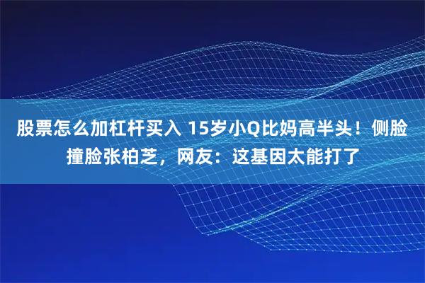 股票怎么加杠杆买入 15岁小Q比妈高半头！侧脸撞脸张柏芝，网友：这基因太能打了