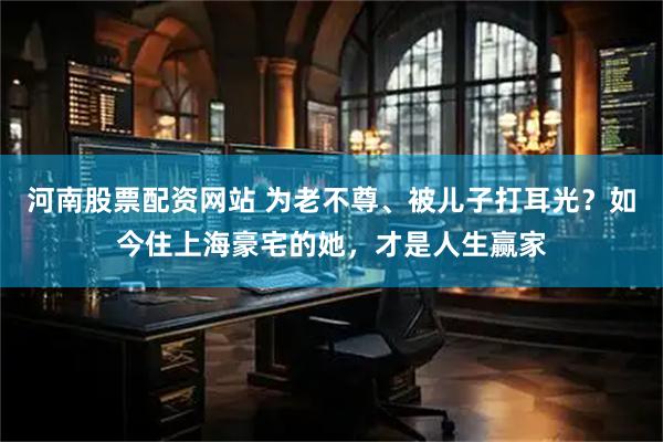 河南股票配资网站 为老不尊、被儿子打耳光？如今住上海豪宅的她，才是人生赢家