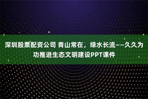 深圳股票配资公司 青山常在，绿水长流——久久为功推进生态文明建设PPT课件