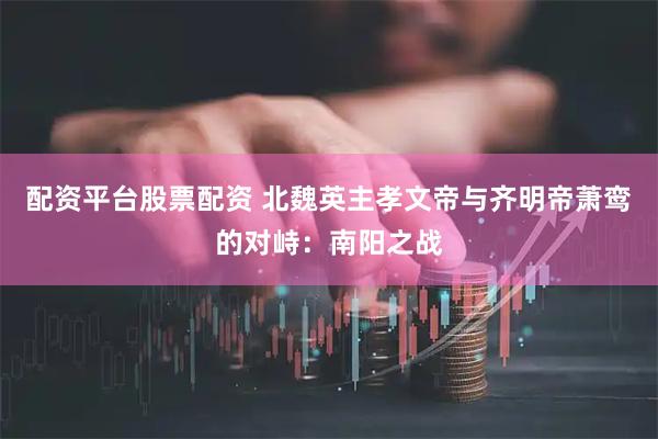 配资平台股票配资 北魏英主孝文帝与齐明帝萧鸾的对峙：南阳之战