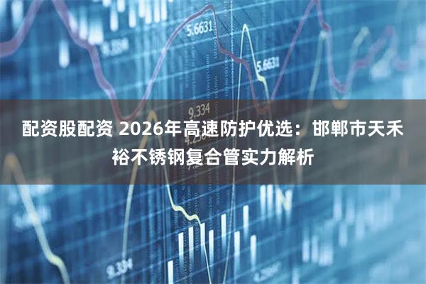 配资股配资 2026年高速防护优选：邯郸市天禾裕不锈钢复合管实力解析