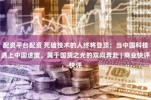 配资平台配资 死磕技术的人终将登顶：当中国科技遇上中国速度，属于国货之光的双向奔赴 | 商业快评