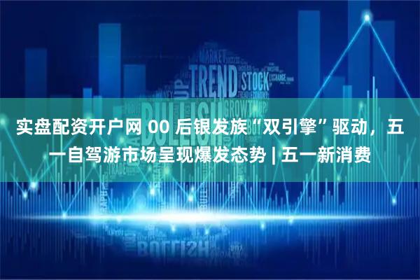 实盘配资开户网 00 后银发族“双引擎”驱动，五一自驾游市场呈现爆发态势 | 五一新消费